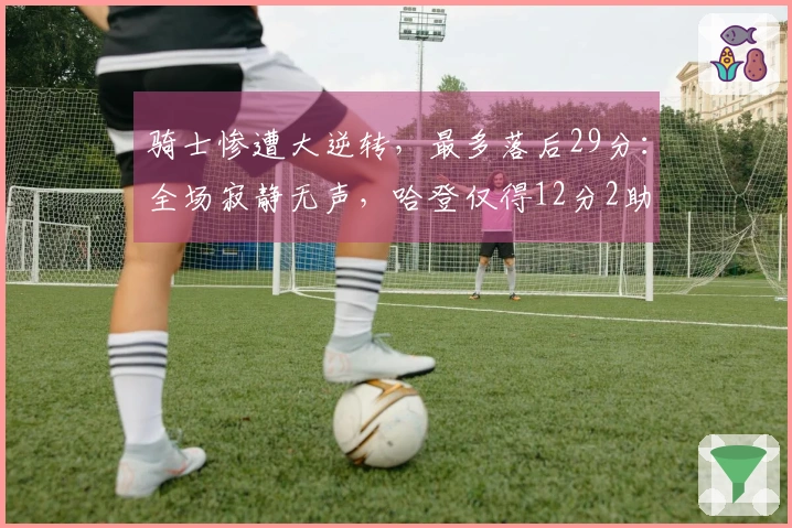 骑士惨遭大逆转,最多落后29分:全场寂静无声,哈登仅得12分2助