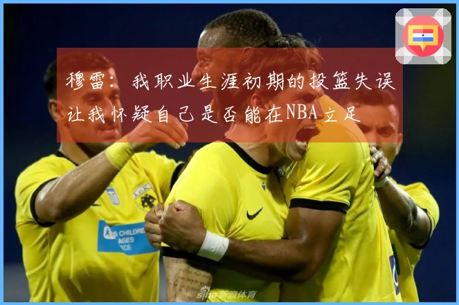 穆雷：我职业生涯初期的投篮失误让我怀疑自己是否能在NBA立足
