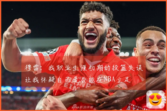 穆雷：我职业生涯初期的投篮失误让我怀疑自己是否能在NBA立足