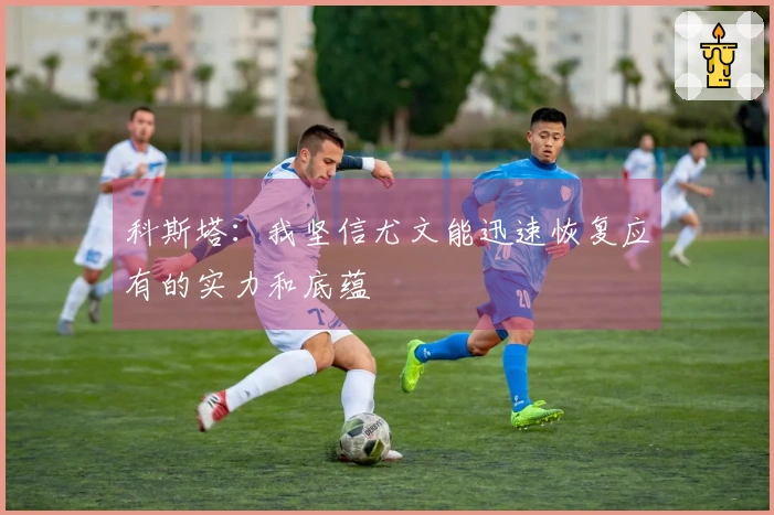 科斯塔：我坚信尤文能迅速恢复应有的实力和底蕴