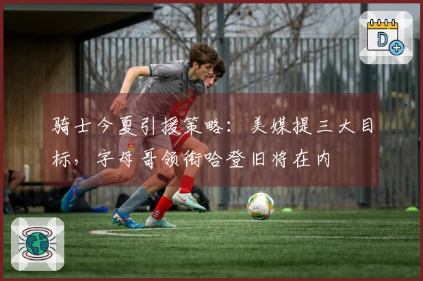 骑士今夏引援策略：美媒提三大目标，字母哥领衔哈登旧将在内
