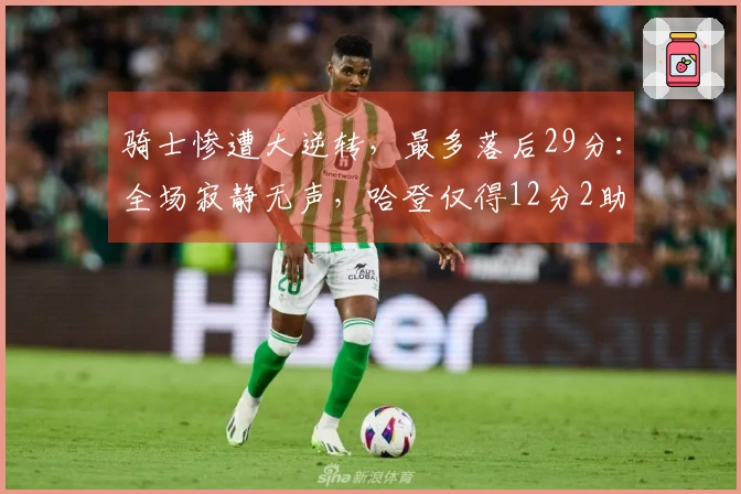 骑士惨遭大逆转，最多落后29分：全场寂静无声，哈登仅得12分2助